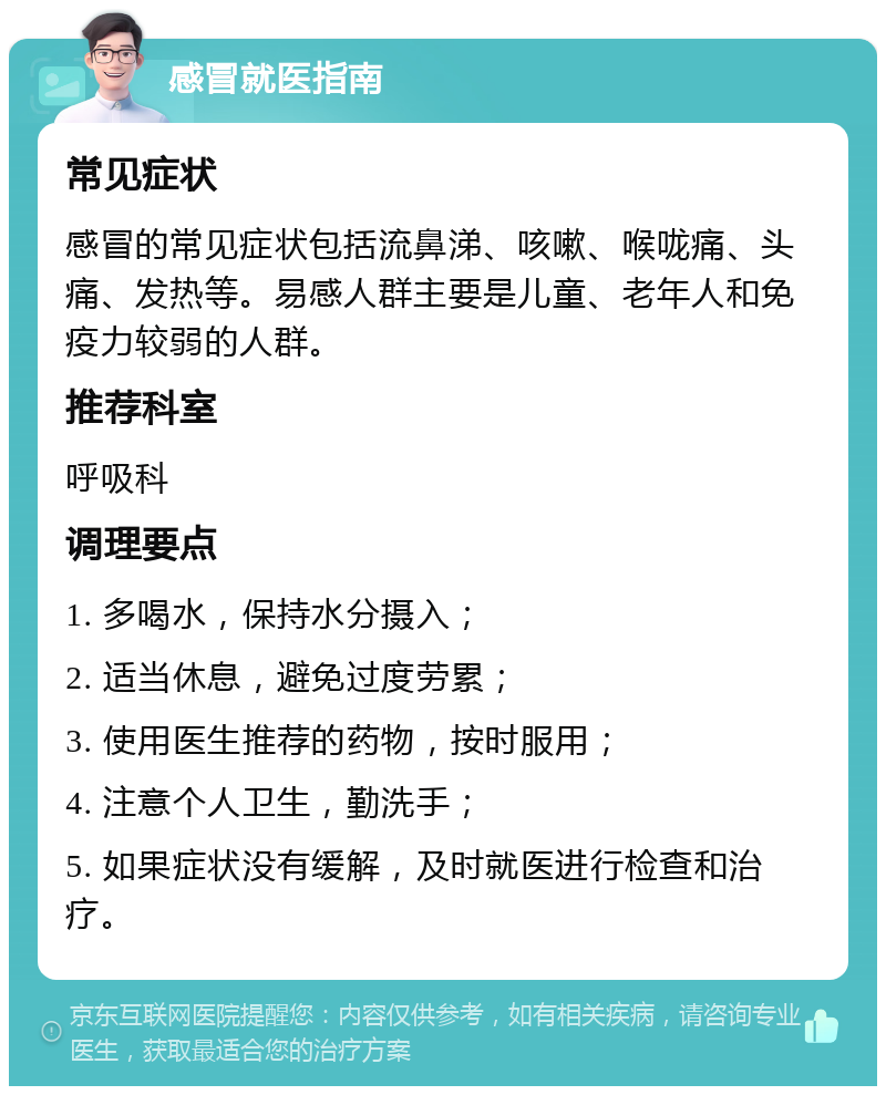 感冒就医指南 常见症状 感冒的常见症状包括流鼻涕、咳嗽、喉咙痛、头痛、发热等。易感人群主要是儿童、老年人和免疫力较弱的人群。 推荐科室 呼吸科 调理要点 1. 多喝水，保持水分摄入； 2. 适当休息，避免过度劳累； 3. 使用医生推荐的药物，按时服用； 4. 注意个人卫生，勤洗手； 5. 如果症状没有缓解，及时就医进行检查和治疗。