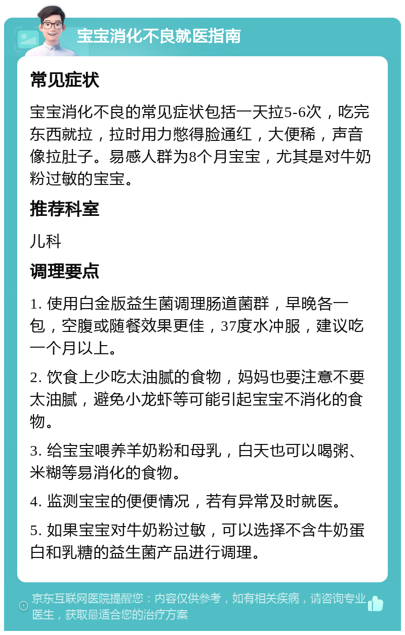 宝宝消化不良就医指南 常见症状 宝宝消化不良的常见症状包括一天拉5-6次，吃完东西就拉，拉时用力憋得脸通红，大便稀，声音像拉肚子。易感人群为8个月宝宝，尤其是对牛奶粉过敏的宝宝。 推荐科室 儿科 调理要点 1. 使用白金版益生菌调理肠道菌群，早晚各一包，空腹或随餐效果更佳，37度水冲服，建议吃一个月以上。 2. 饮食上少吃太油腻的食物，妈妈也要注意不要太油腻，避免小龙虾等可能引起宝宝不消化的食物。 3. 给宝宝喂养羊奶粉和母乳，白天也可以喝粥、米糊等易消化的食物。 4. 监测宝宝的便便情况，若有异常及时就医。 5. 如果宝宝对牛奶粉过敏，可以选择不含牛奶蛋白和乳糖的益生菌产品进行调理。