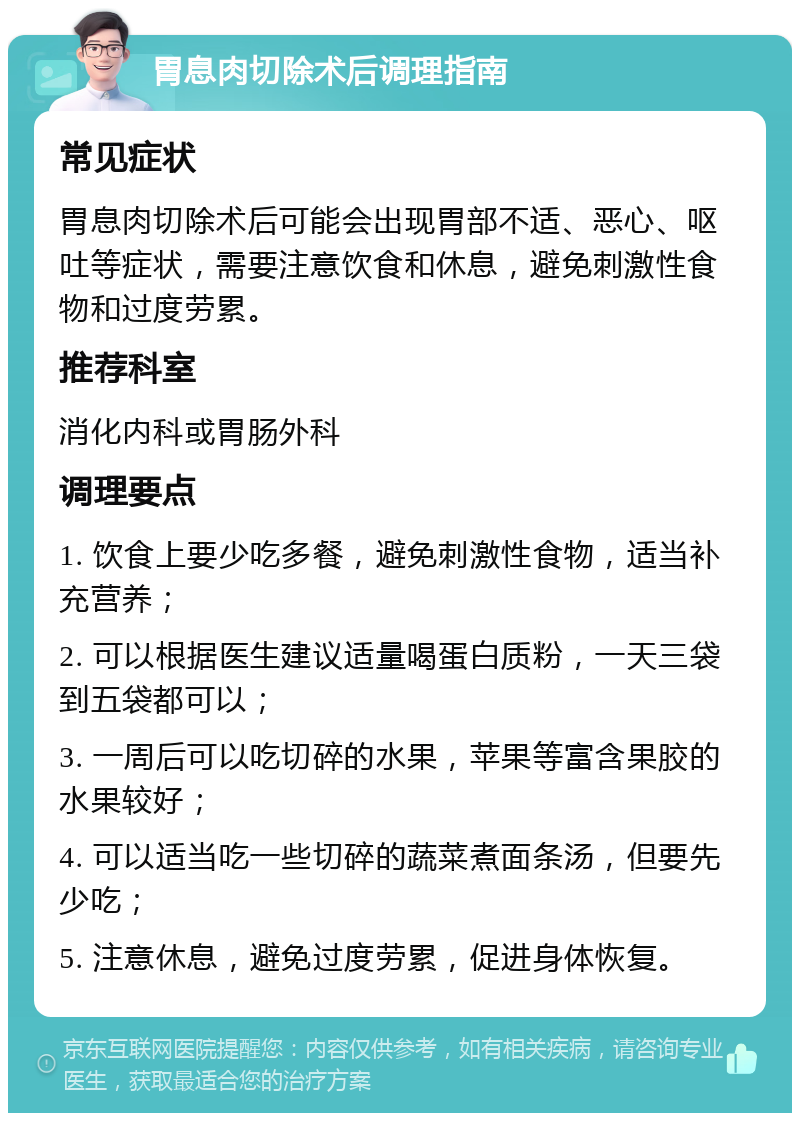 胃息肉切除术后调理指南 常见症状 胃息肉切除术后可能会出现胃部不适、恶心、呕吐等症状，需要注意饮食和休息，避免刺激性食物和过度劳累。 推荐科室 消化内科或胃肠外科 调理要点 1. 饮食上要少吃多餐，避免刺激性食物，适当补充营养； 2. 可以根据医生建议适量喝蛋白质粉，一天三袋到五袋都可以； 3. 一周后可以吃切碎的水果，苹果等富含果胶的水果较好； 4. 可以适当吃一些切碎的蔬菜煮面条汤，但要先少吃； 5. 注意休息，避免过度劳累，促进身体恢复。