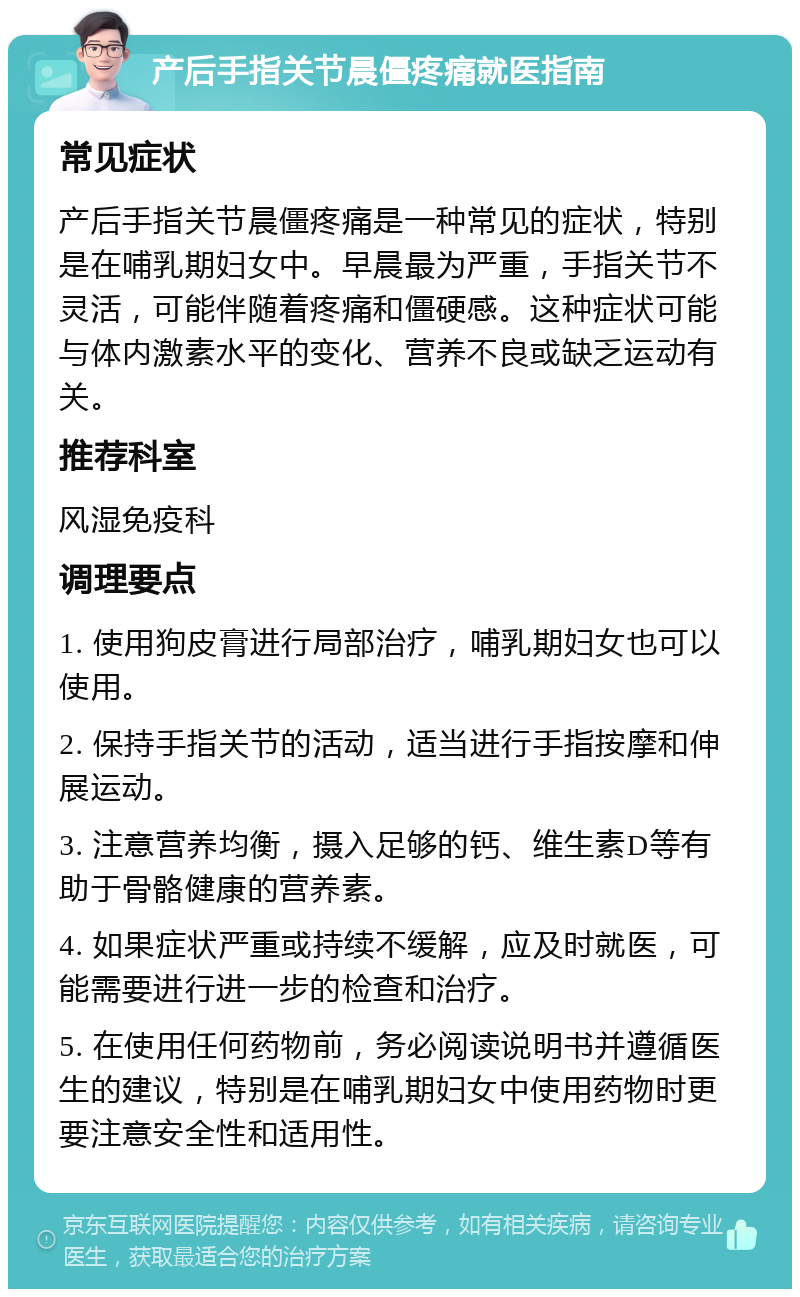 产后手指关节晨僵疼痛就医指南 常见症状 产后手指关节晨僵疼痛是一种常见的症状，特别是在哺乳期妇女中。早晨最为严重，手指关节不灵活，可能伴随着疼痛和僵硬感。这种症状可能与体内激素水平的变化、营养不良或缺乏运动有关。 推荐科室 风湿免疫科 调理要点 1. 使用狗皮膏进行局部治疗，哺乳期妇女也可以使用。 2. 保持手指关节的活动，适当进行手指按摩和伸展运动。 3. 注意营养均衡，摄入足够的钙、维生素D等有助于骨骼健康的营养素。 4. 如果症状严重或持续不缓解，应及时就医，可能需要进行进一步的检查和治疗。 5. 在使用任何药物前，务必阅读说明书并遵循医生的建议，特别是在哺乳期妇女中使用药物时更要注意安全性和适用性。