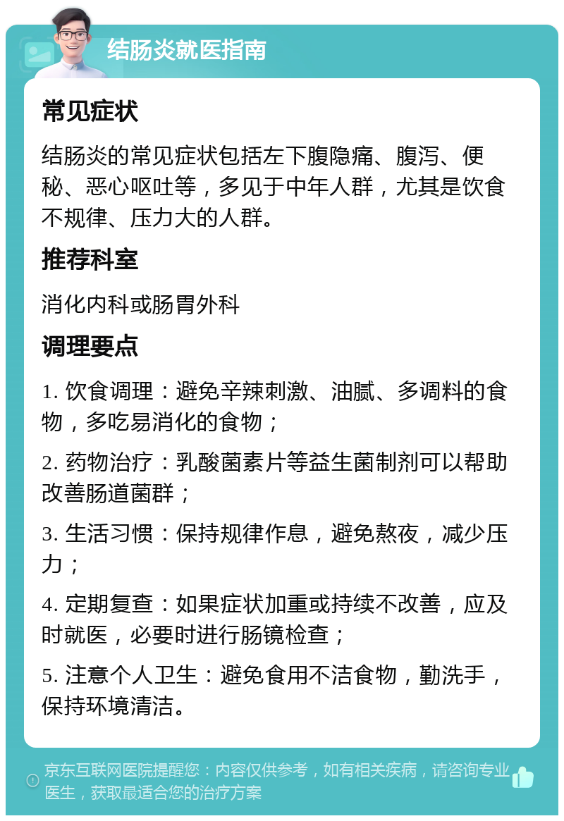 结肠炎就医指南 常见症状 结肠炎的常见症状包括左下腹隐痛、腹泻、便秘、恶心呕吐等，多见于中年人群，尤其是饮食不规律、压力大的人群。 推荐科室 消化内科或肠胃外科 调理要点 1. 饮食调理：避免辛辣刺激、油腻、多调料的食物，多吃易消化的食物； 2. 药物治疗：乳酸菌素片等益生菌制剂可以帮助改善肠道菌群； 3. 生活习惯：保持规律作息，避免熬夜，减少压力； 4. 定期复查：如果症状加重或持续不改善，应及时就医，必要时进行肠镜检查； 5. 注意个人卫生：避免食用不洁食物，勤洗手，保持环境清洁。