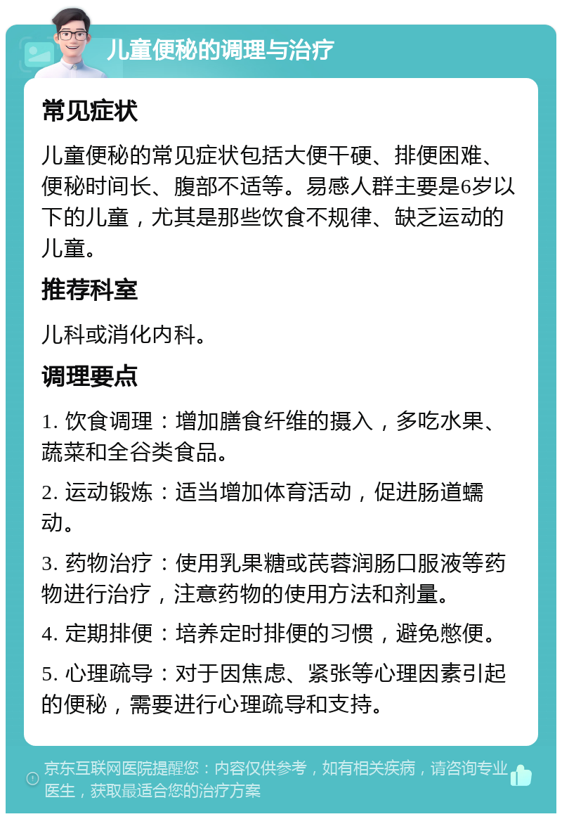 儿童便秘的调理与治疗 常见症状 儿童便秘的常见症状包括大便干硬、排便困难、便秘时间长、腹部不适等。易感人群主要是6岁以下的儿童，尤其是那些饮食不规律、缺乏运动的儿童。 推荐科室 儿科或消化内科。 调理要点 1. 饮食调理：增加膳食纤维的摄入，多吃水果、蔬菜和全谷类食品。 2. 运动锻炼：适当增加体育活动，促进肠道蠕动。 3. 药物治疗：使用乳果糖或芪蓉润肠口服液等药物进行治疗，注意药物的使用方法和剂量。 4. 定期排便：培养定时排便的习惯，避免憋便。 5. 心理疏导：对于因焦虑、紧张等心理因素引起的便秘，需要进行心理疏导和支持。