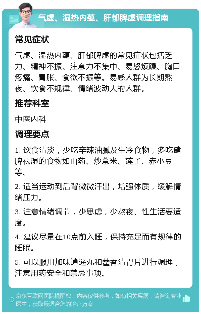 气虚、湿热内蕴、肝郁脾虚调理指南 常见症状 气虚、湿热内蕴、肝郁脾虚的常见症状包括乏力、精神不振、注意力不集中、易怒烦躁、胸口疼痛、胃胀、食欲不振等。易感人群为长期熬夜、饮食不规律、情绪波动大的人群。 推荐科室 中医内科 调理要点 1. 饮食清淡，少吃辛辣油腻及生冷食物，多吃健脾祛湿的食物如山药、炒薏米、莲子、赤小豆等。 2. 适当运动到后背微微汗出，增强体质，缓解情绪压力。 3. 注意情绪调节，少思虑，少熬夜、性生活要适度。 4. 建议尽量在10点前入睡，保持充足而有规律的睡眠。 5. 可以服用加味逍遥丸和藿香清胃片进行调理，注意用药安全和禁忌事项。