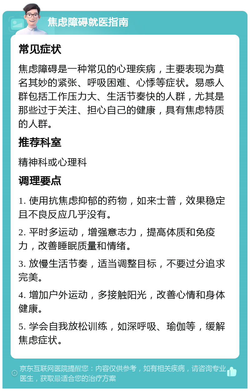 焦虑障碍就医指南 常见症状 焦虑障碍是一种常见的心理疾病，主要表现为莫名其妙的紧张、呼吸困难、心悸等症状。易感人群包括工作压力大、生活节奏快的人群，尤其是那些过于关注、担心自己的健康，具有焦虑特质的人群。 推荐科室 精神科或心理科 调理要点 1. 使用抗焦虑抑郁的药物，如来士普，效果稳定且不良反应几乎没有。 2. 平时多运动，增强意志力，提高体质和免疫力，改善睡眠质量和情绪。 3. 放慢生活节奏，适当调整目标，不要过分追求完美。 4. 增加户外运动，多接触阳光，改善心情和身体健康。 5. 学会自我放松训练，如深呼吸、瑜伽等，缓解焦虑症状。