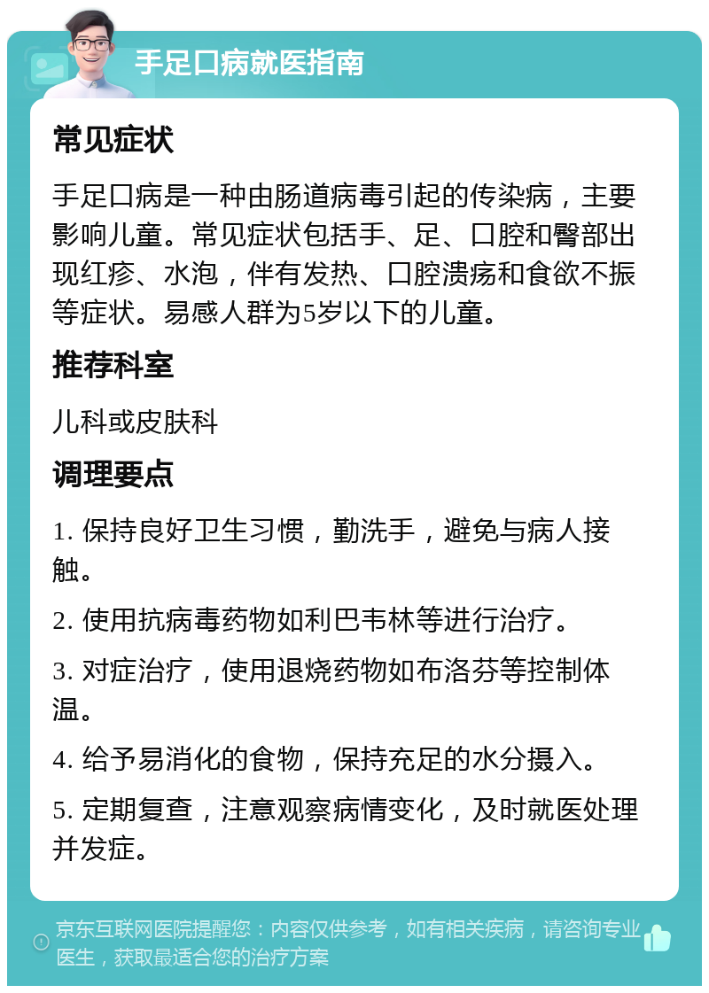 手足口病就医指南 常见症状 手足口病是一种由肠道病毒引起的传染病，主要影响儿童。常见症状包括手、足、口腔和臀部出现红疹、水泡，伴有发热、口腔溃疡和食欲不振等症状。易感人群为5岁以下的儿童。 推荐科室 儿科或皮肤科 调理要点 1. 保持良好卫生习惯，勤洗手，避免与病人接触。 2. 使用抗病毒药物如利巴韦林等进行治疗。 3. 对症治疗，使用退烧药物如布洛芬等控制体温。 4. 给予易消化的食物，保持充足的水分摄入。 5. 定期复查，注意观察病情变化，及时就医处理并发症。