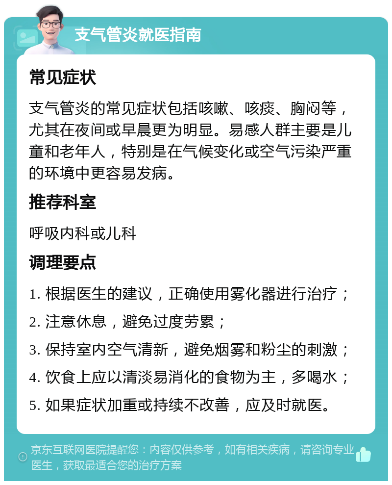 支气管炎就医指南 常见症状 支气管炎的常见症状包括咳嗽、咳痰、胸闷等，尤其在夜间或早晨更为明显。易感人群主要是儿童和老年人，特别是在气候变化或空气污染严重的环境中更容易发病。 推荐科室 呼吸内科或儿科 调理要点 1. 根据医生的建议，正确使用雾化器进行治疗； 2. 注意休息，避免过度劳累； 3. 保持室内空气清新，避免烟雾和粉尘的刺激； 4. 饮食上应以清淡易消化的食物为主，多喝水； 5. 如果症状加重或持续不改善，应及时就医。