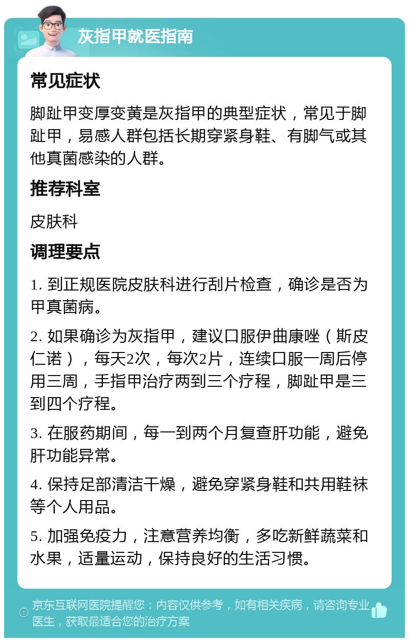 灰指甲就医指南 常见症状 脚趾甲变厚变黄是灰指甲的典型症状，常见于脚趾甲，易感人群包括长期穿紧身鞋、有脚气或其他真菌感染的人群。 推荐科室 皮肤科 调理要点 1. 到正规医院皮肤科进行刮片检查，确诊是否为甲真菌病。 2. 如果确诊为灰指甲，建议口服伊曲康唑（斯皮仁诺），每天2次，每次2片，连续口服一周后停用三周，手指甲治疗两到三个疗程，脚趾甲是三到四个疗程。 3. 在服药期间，每一到两个月复查肝功能，避免肝功能异常。 4. 保持足部清洁干燥，避免穿紧身鞋和共用鞋袜等个人用品。 5. 加强免疫力，注意营养均衡，多吃新鲜蔬菜和水果，适量运动，保持良好的生活习惯。