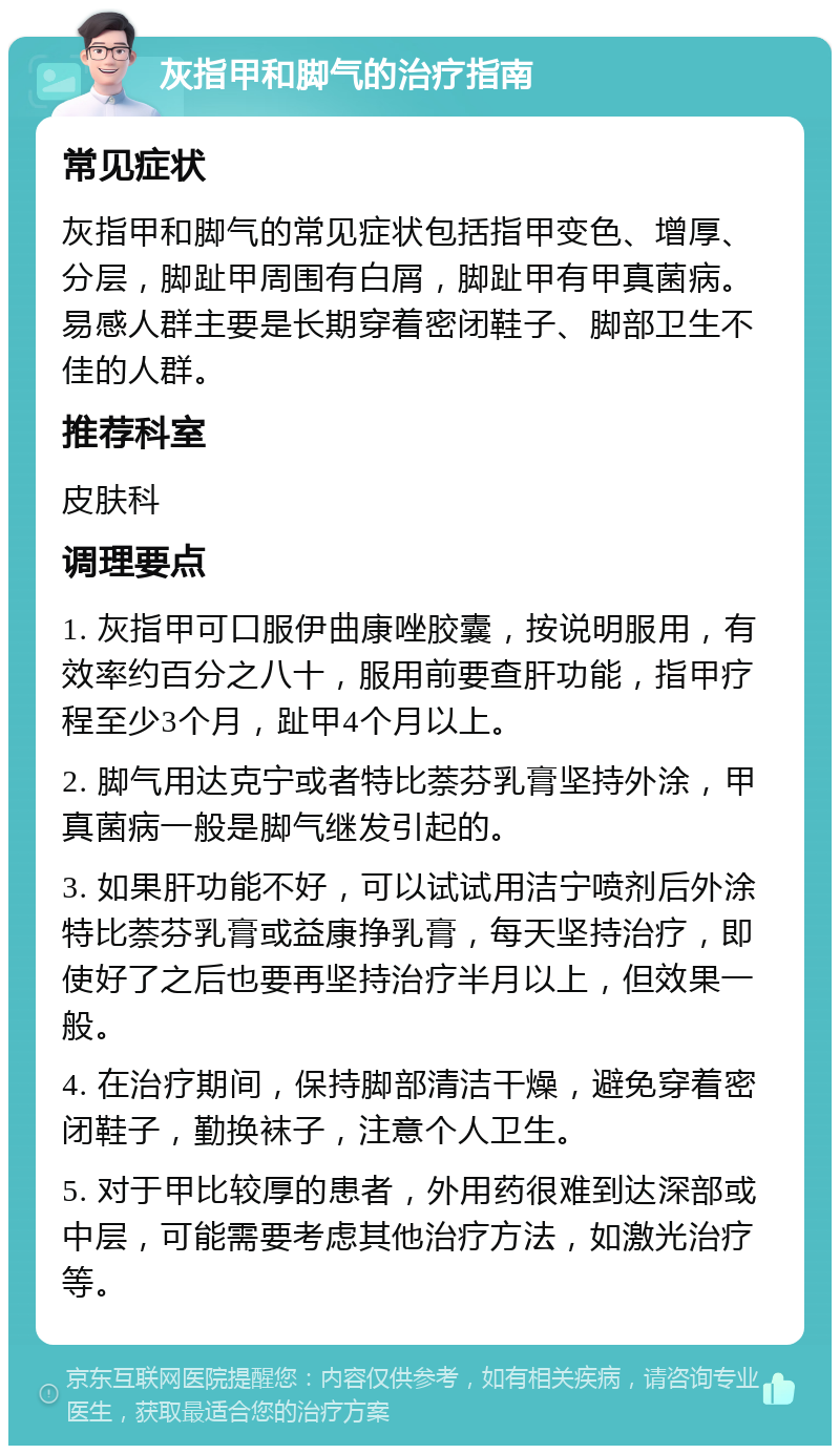 灰指甲和脚气的治疗指南 常见症状 灰指甲和脚气的常见症状包括指甲变色、增厚、分层，脚趾甲周围有白屑，脚趾甲有甲真菌病。易感人群主要是长期穿着密闭鞋子、脚部卫生不佳的人群。 推荐科室 皮肤科 调理要点 1. 灰指甲可口服伊曲康唑胶囊，按说明服用，有效率约百分之八十，服用前要查肝功能，指甲疗程至少3个月，趾甲4个月以上。 2. 脚气用达克宁或者特比萘芬乳膏坚持外涂，甲真菌病一般是脚气继发引起的。 3. 如果肝功能不好，可以试试用洁宁喷剂后外涂特比萘芬乳膏或益康挣乳膏，每天坚持治疗，即使好了之后也要再坚持治疗半月以上，但效果一般。 4. 在治疗期间，保持脚部清洁干燥，避免穿着密闭鞋子，勤换袜子，注意个人卫生。 5. 对于甲比较厚的患者，外用药很难到达深部或中层，可能需要考虑其他治疗方法，如激光治疗等。