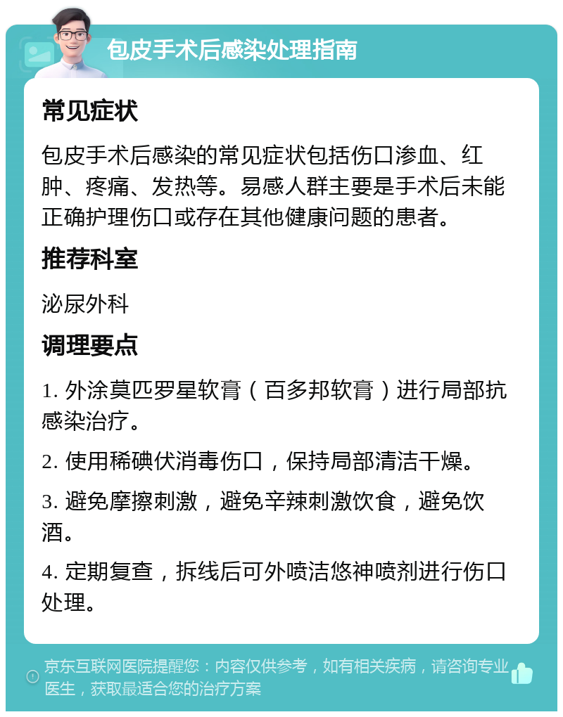 包皮手术后感染处理指南 常见症状 包皮手术后感染的常见症状包括伤口渗血、红肿、疼痛、发热等。易感人群主要是手术后未能正确护理伤口或存在其他健康问题的患者。 推荐科室 泌尿外科 调理要点 1. 外涂莫匹罗星软膏（百多邦软膏）进行局部抗感染治疗。 2. 使用稀碘伏消毒伤口，保持局部清洁干燥。 3. 避免摩擦刺激，避免辛辣刺激饮食，避免饮酒。 4. 定期复查，拆线后可外喷洁悠神喷剂进行伤口处理。