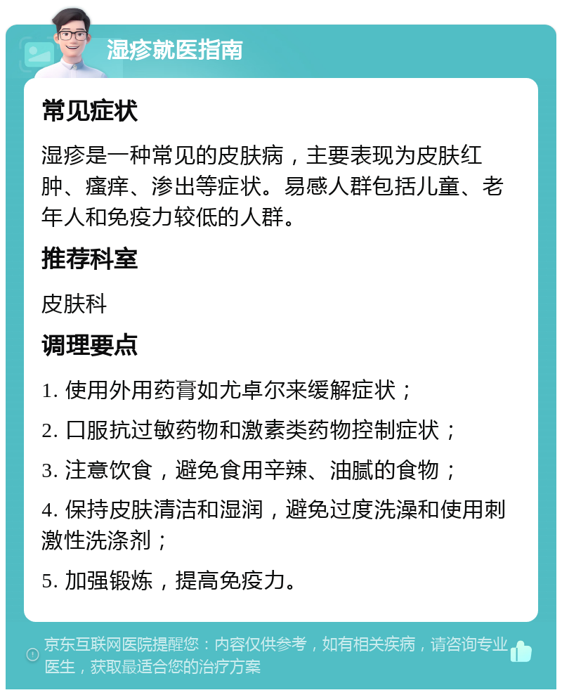 湿疹就医指南 常见症状 湿疹是一种常见的皮肤病，主要表现为皮肤红肿、瘙痒、渗出等症状。易感人群包括儿童、老年人和免疫力较低的人群。 推荐科室 皮肤科 调理要点 1. 使用外用药膏如尤卓尔来缓解症状； 2. 口服抗过敏药物和激素类药物控制症状； 3. 注意饮食，避免食用辛辣、油腻的食物； 4. 保持皮肤清洁和湿润，避免过度洗澡和使用刺激性洗涤剂； 5. 加强锻炼，提高免疫力。