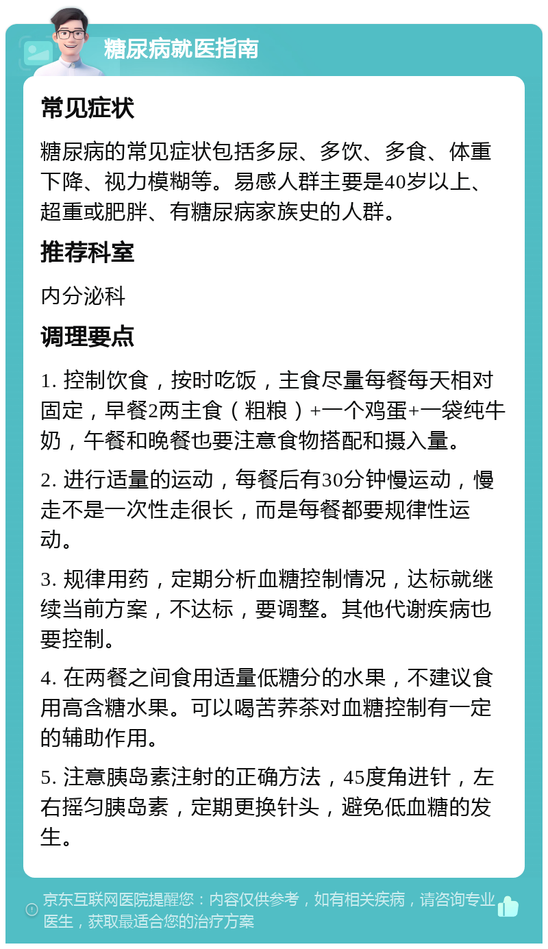 糖尿病就医指南 常见症状 糖尿病的常见症状包括多尿、多饮、多食、体重下降、视力模糊等。易感人群主要是40岁以上、超重或肥胖、有糖尿病家族史的人群。 推荐科室 内分泌科 调理要点 1. 控制饮食，按时吃饭，主食尽量每餐每天相对固定，早餐2两主食（粗粮）+一个鸡蛋+一袋纯牛奶，午餐和晚餐也要注意食物搭配和摄入量。 2. 进行适量的运动，每餐后有30分钟慢运动，慢走不是一次性走很长，而是每餐都要规律性运动。 3. 规律用药，定期分析血糖控制情况，达标就继续当前方案，不达标，要调整。其他代谢疾病也要控制。 4. 在两餐之间食用适量低糖分的水果，不建议食用高含糖水果。可以喝苦荞茶对血糖控制有一定的辅助作用。 5. 注意胰岛素注射的正确方法，45度角进针，左右摇匀胰岛素，定期更换针头，避免低血糖的发生。