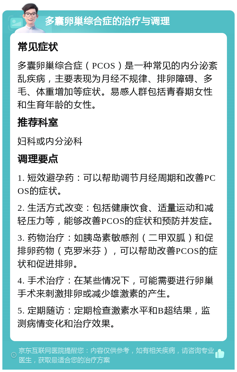 多囊卵巢综合症的治疗与调理 常见症状 多囊卵巢综合症（PCOS）是一种常见的内分泌紊乱疾病，主要表现为月经不规律、排卵障碍、多毛、体重增加等症状。易感人群包括青春期女性和生育年龄的女性。 推荐科室 妇科或内分泌科 调理要点 1. 短效避孕药：可以帮助调节月经周期和改善PCOS的症状。 2. 生活方式改变：包括健康饮食、适量运动和减轻压力等，能够改善PCOS的症状和预防并发症。 3. 药物治疗：如胰岛素敏感剂（二甲双胍）和促排卵药物（克罗米芬），可以帮助改善PCOS的症状和促进排卵。 4. 手术治疗：在某些情况下，可能需要进行卵巢手术来刺激排卵或减少雄激素的产生。 5. 定期随访：定期检查激素水平和B超结果，监测病情变化和治疗效果。