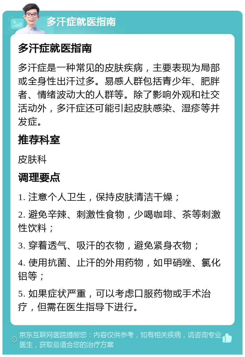 多汗症就医指南 多汗症就医指南 多汗症是一种常见的皮肤疾病，主要表现为局部或全身性出汗过多。易感人群包括青少年、肥胖者、情绪波动大的人群等。除了影响外观和社交活动外，多汗症还可能引起皮肤感染、湿疹等并发症。 推荐科室 皮肤科 调理要点 1. 注意个人卫生，保持皮肤清洁干燥； 2. 避免辛辣、刺激性食物，少喝咖啡、茶等刺激性饮料； 3. 穿着透气、吸汗的衣物，避免紧身衣物； 4. 使用抗菌、止汗的外用药物，如甲硝唑、氯化铝等； 5. 如果症状严重，可以考虑口服药物或手术治疗，但需在医生指导下进行。