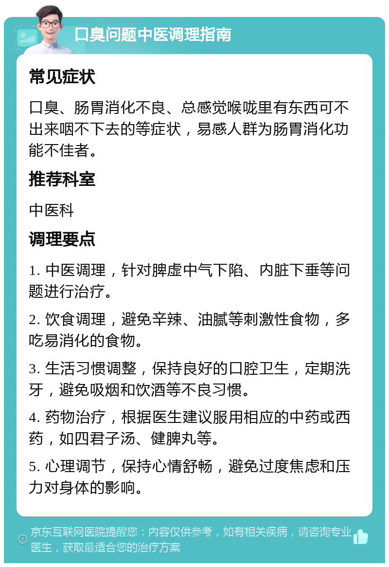 口臭问题中医调理指南 常见症状 口臭、肠胃消化不良、总感觉喉咙里有东西可不出来咽不下去的等症状，易感人群为肠胃消化功能不佳者。 推荐科室 中医科 调理要点 1. 中医调理，针对脾虚中气下陷、内脏下垂等问题进行治疗。 2. 饮食调理，避免辛辣、油腻等刺激性食物，多吃易消化的食物。 3. 生活习惯调整，保持良好的口腔卫生，定期洗牙，避免吸烟和饮酒等不良习惯。 4. 药物治疗，根据医生建议服用相应的中药或西药，如四君子汤、健脾丸等。 5. 心理调节，保持心情舒畅，避免过度焦虑和压力对身体的影响。