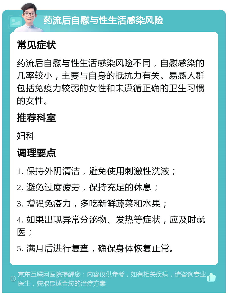 药流后自慰与性生活感染风险 常见症状 药流后自慰与性生活感染风险不同，自慰感染的几率较小，主要与自身的抵抗力有关。易感人群包括免疫力较弱的女性和未遵循正确的卫生习惯的女性。 推荐科室 妇科 调理要点 1. 保持外阴清洁，避免使用刺激性洗液； 2. 避免过度疲劳，保持充足的休息； 3. 增强免疫力，多吃新鲜蔬菜和水果； 4. 如果出现异常分泌物、发热等症状，应及时就医； 5. 满月后进行复查，确保身体恢复正常。