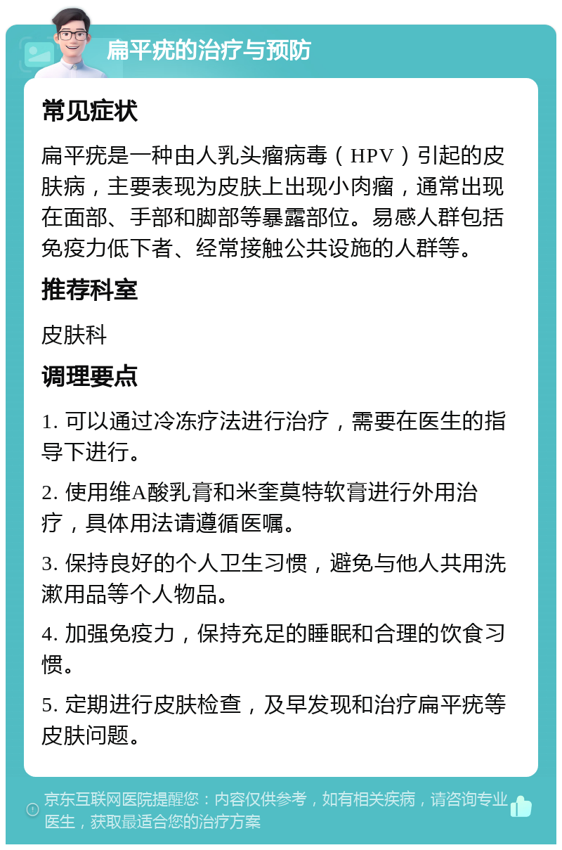 扁平疣的治疗与预防 常见症状 扁平疣是一种由人乳头瘤病毒（HPV）引起的皮肤病，主要表现为皮肤上出现小肉瘤，通常出现在面部、手部和脚部等暴露部位。易感人群包括免疫力低下者、经常接触公共设施的人群等。 推荐科室 皮肤科 调理要点 1. 可以通过冷冻疗法进行治疗，需要在医生的指导下进行。 2. 使用维A酸乳膏和米奎莫特软膏进行外用治疗，具体用法请遵循医嘱。 3. 保持良好的个人卫生习惯，避免与他人共用洗漱用品等个人物品。 4. 加强免疫力，保持充足的睡眠和合理的饮食习惯。 5. 定期进行皮肤检查，及早发现和治疗扁平疣等皮肤问题。