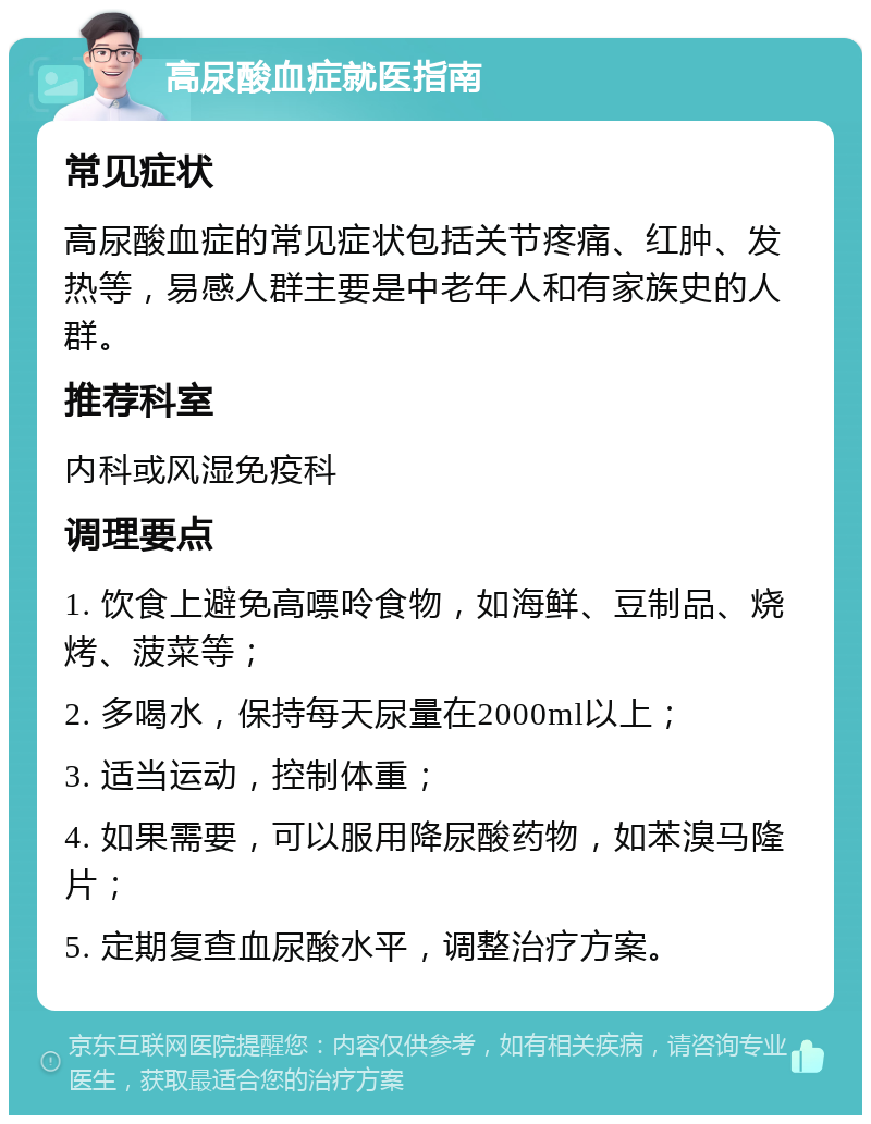 高尿酸血症就医指南 常见症状 高尿酸血症的常见症状包括关节疼痛、红肿、发热等，易感人群主要是中老年人和有家族史的人群。 推荐科室 内科或风湿免疫科 调理要点 1. 饮食上避免高嘌呤食物，如海鲜、豆制品、烧烤、菠菜等； 2. 多喝水，保持每天尿量在2000ml以上； 3. 适当运动，控制体重； 4. 如果需要，可以服用降尿酸药物，如苯溴马隆片； 5. 定期复查血尿酸水平，调整治疗方案。