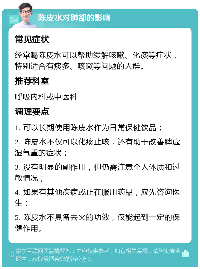 陈皮水对肺部的影响 常见症状 经常喝陈皮水可以帮助缓解咳嗽、化痰等症状，特别适合有痰多、咳嗽等问题的人群。 推荐科室 呼吸内科或中医科 调理要点 1. 可以长期使用陈皮水作为日常保健饮品； 2. 陈皮水不仅可以化痰止咳，还有助于改善脾虚湿气重的症状； 3. 没有明显的副作用，但仍需注意个人体质和过敏情况； 4. 如果有其他疾病或正在服用药品，应先咨询医生； 5. 陈皮水不具备去火的功效，仅能起到一定的保健作用。