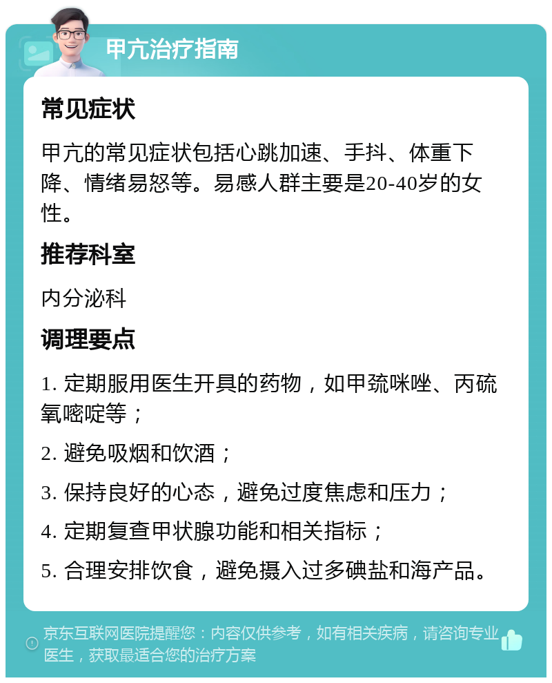 甲亢治疗指南 常见症状 甲亢的常见症状包括心跳加速、手抖、体重下降、情绪易怒等。易感人群主要是20-40岁的女性。 推荐科室 内分泌科 调理要点 1. 定期服用医生开具的药物，如甲巯咪唑、丙硫氧嘧啶等； 2. 避免吸烟和饮酒； 3. 保持良好的心态，避免过度焦虑和压力； 4. 定期复查甲状腺功能和相关指标； 5. 合理安排饮食，避免摄入过多碘盐和海产品。