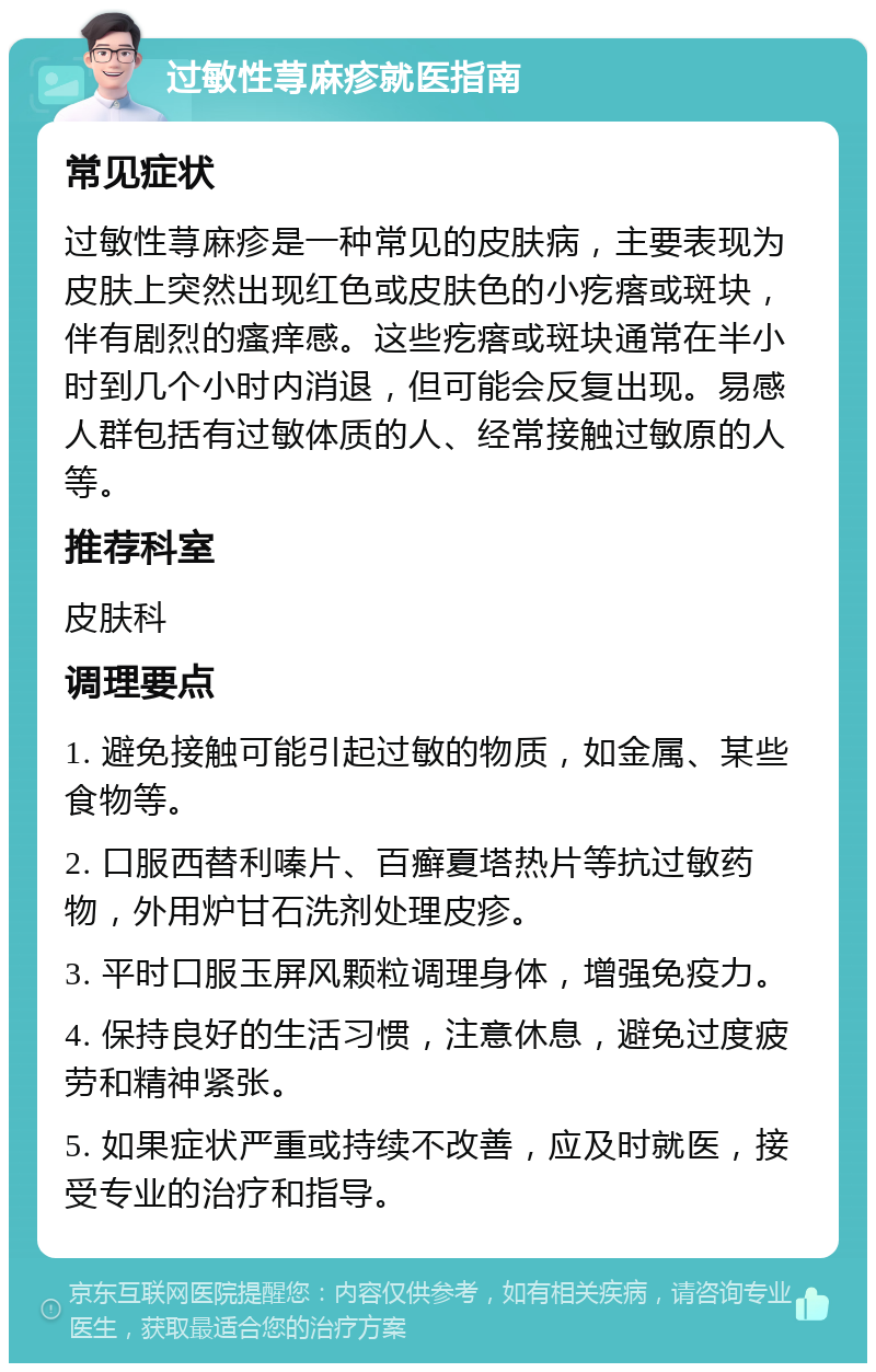 过敏性荨麻疹就医指南 常见症状 过敏性荨麻疹是一种常见的皮肤病，主要表现为皮肤上突然出现红色或皮肤色的小疙瘩或斑块，伴有剧烈的瘙痒感。这些疙瘩或斑块通常在半小时到几个小时内消退，但可能会反复出现。易感人群包括有过敏体质的人、经常接触过敏原的人等。 推荐科室 皮肤科 调理要点 1. 避免接触可能引起过敏的物质，如金属、某些食物等。 2. 口服西替利嗪片、百癣夏塔热片等抗过敏药物，外用炉甘石洗剂处理皮疹。 3. 平时口服玉屏风颗粒调理身体，增强免疫力。 4. 保持良好的生活习惯，注意休息，避免过度疲劳和精神紧张。 5. 如果症状严重或持续不改善，应及时就医，接受专业的治疗和指导。