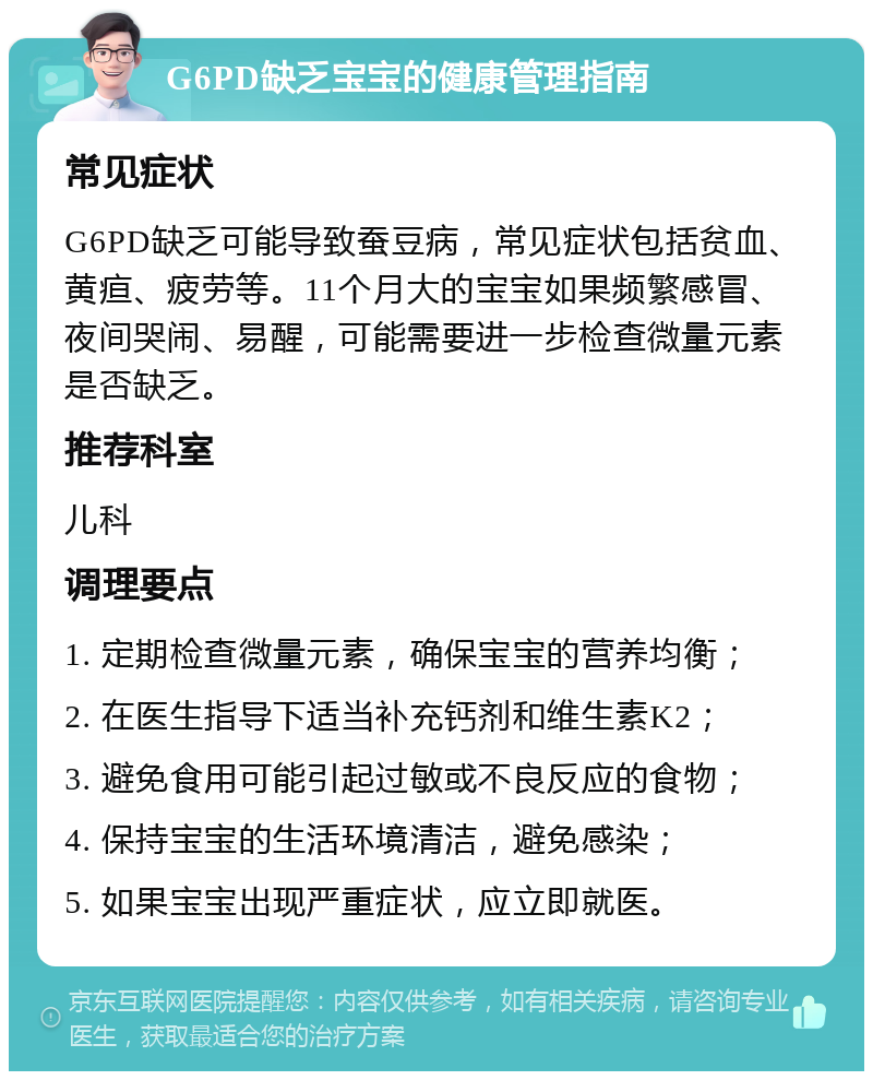 G6PD缺乏宝宝的健康管理指南 常见症状 G6PD缺乏可能导致蚕豆病，常见症状包括贫血、黄疸、疲劳等。11个月大的宝宝如果频繁感冒、夜间哭闹、易醒，可能需要进一步检查微量元素是否缺乏。 推荐科室 儿科 调理要点 1. 定期检查微量元素，确保宝宝的营养均衡； 2. 在医生指导下适当补充钙剂和维生素K2； 3. 避免食用可能引起过敏或不良反应的食物； 4. 保持宝宝的生活环境清洁，避免感染； 5. 如果宝宝出现严重症状，应立即就医。