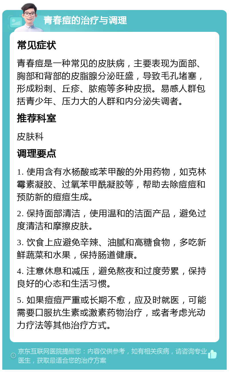 青春痘的治疗与调理 常见症状 青春痘是一种常见的皮肤病，主要表现为面部、胸部和背部的皮脂腺分泌旺盛，导致毛孔堵塞，形成粉刺、丘疹、脓疱等多种皮损。易感人群包括青少年、压力大的人群和内分泌失调者。 推荐科室 皮肤科 调理要点 1. 使用含有水杨酸或苯甲酸的外用药物，如克林霉素凝胶、过氧苯甲酰凝胶等，帮助去除痘痘和预防新的痘痘生成。 2. 保持面部清洁，使用温和的洁面产品，避免过度清洁和摩擦皮肤。 3. 饮食上应避免辛辣、油腻和高糖食物，多吃新鲜蔬菜和水果，保持肠道健康。 4. 注意休息和减压，避免熬夜和过度劳累，保持良好的心态和生活习惯。 5. 如果痘痘严重或长期不愈，应及时就医，可能需要口服抗生素或激素药物治疗，或者考虑光动力疗法等其他治疗方式。