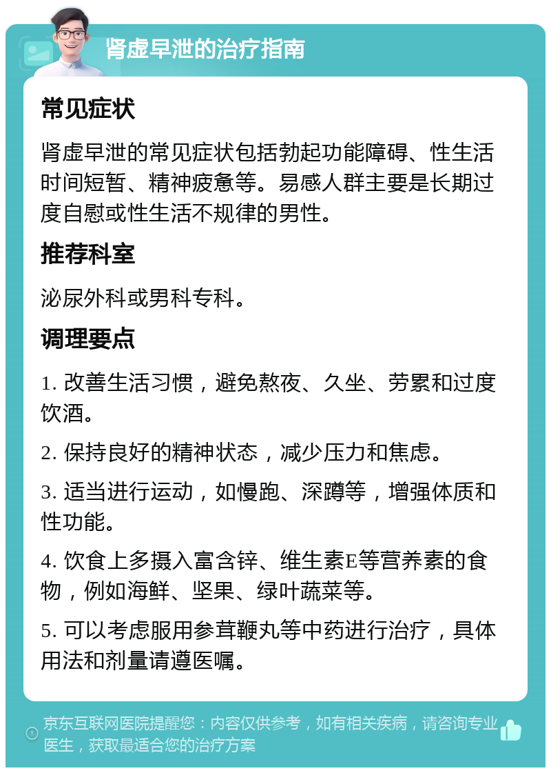 肾虚早泄的治疗指南 常见症状 肾虚早泄的常见症状包括勃起功能障碍、性生活时间短暂、精神疲惫等。易感人群主要是长期过度自慰或性生活不规律的男性。 推荐科室 泌尿外科或男科专科。 调理要点 1. 改善生活习惯，避免熬夜、久坐、劳累和过度饮酒。 2. 保持良好的精神状态，减少压力和焦虑。 3. 适当进行运动，如慢跑、深蹲等，增强体质和性功能。 4. 饮食上多摄入富含锌、维生素E等营养素的食物，例如海鲜、坚果、绿叶蔬菜等。 5. 可以考虑服用参茸鞭丸等中药进行治疗，具体用法和剂量请遵医嘱。