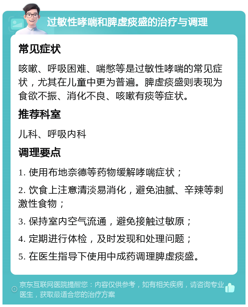 过敏性哮喘和脾虚痰盛的治疗与调理 常见症状 咳嗽、呼吸困难、喘憋等是过敏性哮喘的常见症状，尤其在儿童中更为普遍。脾虚痰盛则表现为食欲不振、消化不良、咳嗽有痰等症状。 推荐科室 儿科、呼吸内科 调理要点 1. 使用布地奈德等药物缓解哮喘症状； 2. 饮食上注意清淡易消化，避免油腻、辛辣等刺激性食物； 3. 保持室内空气流通，避免接触过敏原； 4. 定期进行体检，及时发现和处理问题； 5. 在医生指导下使用中成药调理脾虚痰盛。