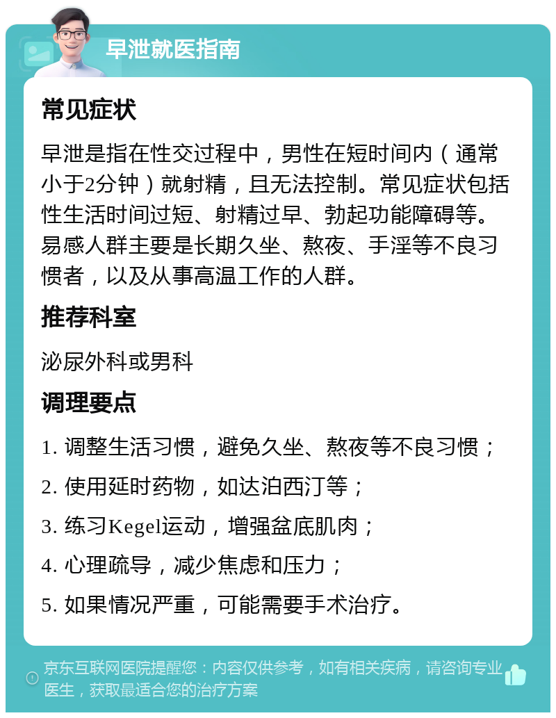 早泄就医指南 常见症状 早泄是指在性交过程中，男性在短时间内（通常小于2分钟）就射精，且无法控制。常见症状包括性生活时间过短、射精过早、勃起功能障碍等。易感人群主要是长期久坐、熬夜、手淫等不良习惯者，以及从事高温工作的人群。 推荐科室 泌尿外科或男科 调理要点 1. 调整生活习惯，避免久坐、熬夜等不良习惯； 2. 使用延时药物，如达泊西汀等； 3. 练习Kegel运动，增强盆底肌肉； 4. 心理疏导，减少焦虑和压力； 5. 如果情况严重，可能需要手术治疗。