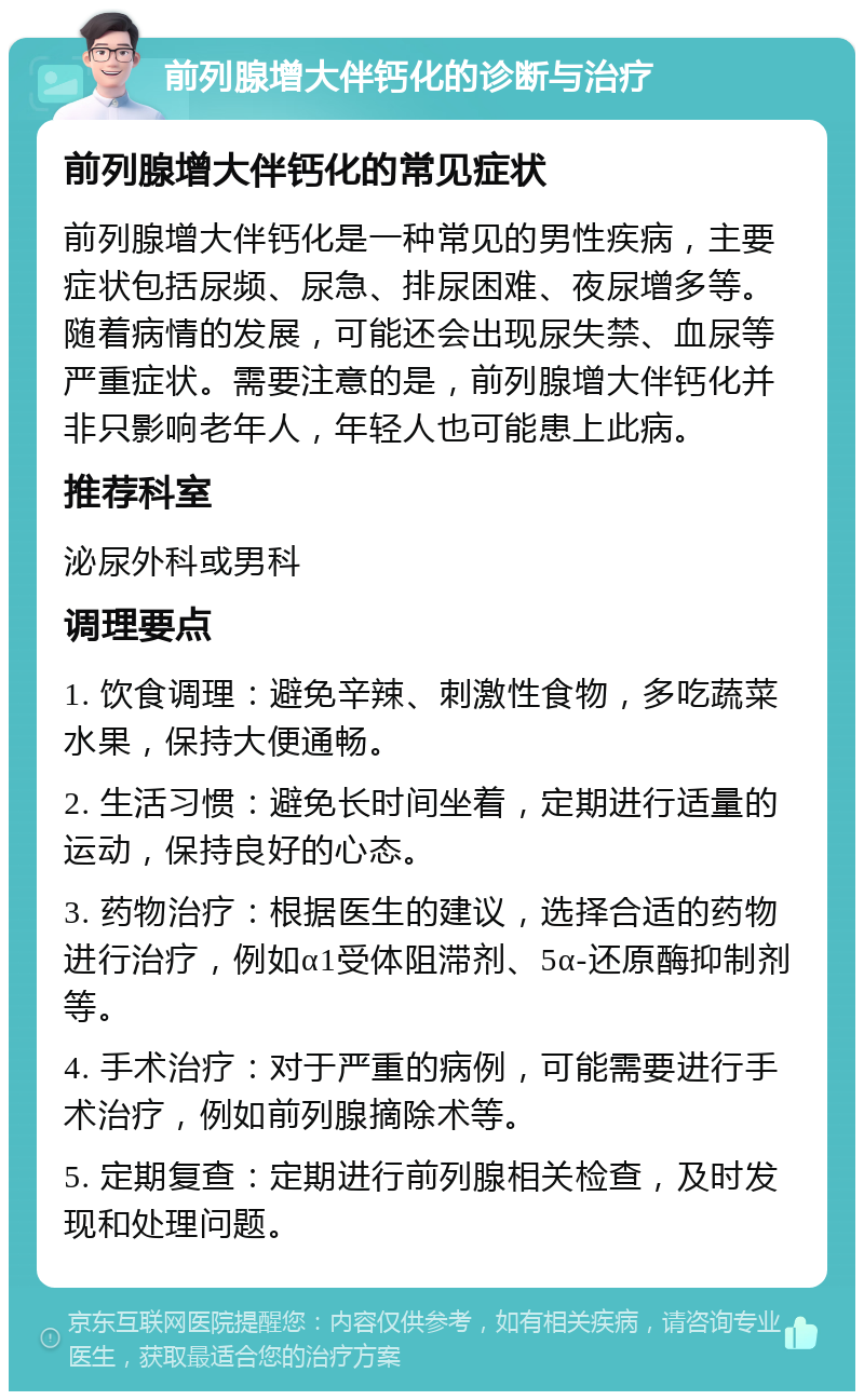 前列腺增大伴钙化的诊断与治疗 前列腺增大伴钙化的常见症状 前列腺增大伴钙化是一种常见的男性疾病，主要症状包括尿频、尿急、排尿困难、夜尿增多等。随着病情的发展，可能还会出现尿失禁、血尿等严重症状。需要注意的是，前列腺增大伴钙化并非只影响老年人，年轻人也可能患上此病。 推荐科室 泌尿外科或男科 调理要点 1. 饮食调理：避免辛辣、刺激性食物，多吃蔬菜水果，保持大便通畅。 2. 生活习惯：避免长时间坐着，定期进行适量的运动，保持良好的心态。 3. 药物治疗：根据医生的建议，选择合适的药物进行治疗，例如α1受体阻滞剂、5α-还原酶抑制剂等。 4. 手术治疗：对于严重的病例，可能需要进行手术治疗，例如前列腺摘除术等。 5. 定期复查：定期进行前列腺相关检查，及时发现和处理问题。