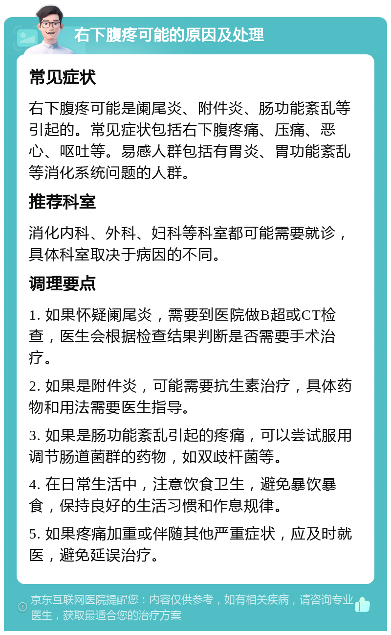 右下腹疼可能的原因及处理 常见症状 右下腹疼可能是阑尾炎、附件炎、肠功能紊乱等引起的。常见症状包括右下腹疼痛、压痛、恶心、呕吐等。易感人群包括有胃炎、胃功能紊乱等消化系统问题的人群。 推荐科室 消化内科、外科、妇科等科室都可能需要就诊，具体科室取决于病因的不同。 调理要点 1. 如果怀疑阑尾炎，需要到医院做B超或CT检查，医生会根据检查结果判断是否需要手术治疗。 2. 如果是附件炎，可能需要抗生素治疗，具体药物和用法需要医生指导。 3. 如果是肠功能紊乱引起的疼痛，可以尝试服用调节肠道菌群的药物，如双歧杆菌等。 4. 在日常生活中，注意饮食卫生，避免暴饮暴食，保持良好的生活习惯和作息规律。 5. 如果疼痛加重或伴随其他严重症状，应及时就医，避免延误治疗。