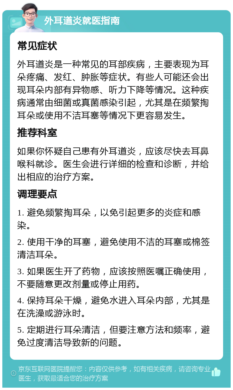 外耳道炎就医指南 常见症状 外耳道炎是一种常见的耳部疾病，主要表现为耳朵疼痛、发红、肿胀等症状。有些人可能还会出现耳朵内部有异物感、听力下降等情况。这种疾病通常由细菌或真菌感染引起，尤其是在频繁掏耳朵或使用不洁耳塞等情况下更容易发生。 推荐科室 如果你怀疑自己患有外耳道炎，应该尽快去耳鼻喉科就诊。医生会进行详细的检查和诊断，并给出相应的治疗方案。 调理要点 1. 避免频繁掏耳朵，以免引起更多的炎症和感染。 2. 使用干净的耳塞，避免使用不洁的耳塞或棉签清洁耳朵。 3. 如果医生开了药物，应该按照医嘱正确使用，不要随意更改剂量或停止用药。 4. 保持耳朵干燥，避免水进入耳朵内部，尤其是在洗澡或游泳时。 5. 定期进行耳朵清洁，但要注意方法和频率，避免过度清洁导致新的问题。