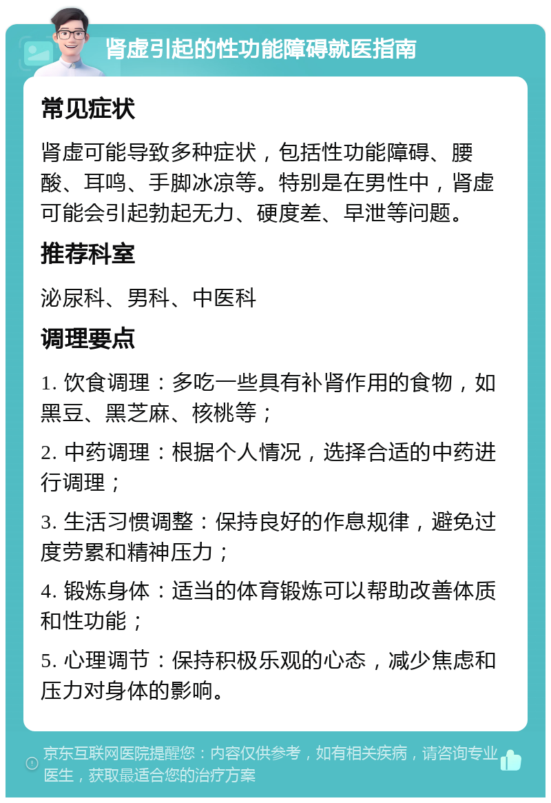 肾虚引起的性功能障碍就医指南 常见症状 肾虚可能导致多种症状，包括性功能障碍、腰酸、耳鸣、手脚冰凉等。特别是在男性中，肾虚可能会引起勃起无力、硬度差、早泄等问题。 推荐科室 泌尿科、男科、中医科 调理要点 1. 饮食调理：多吃一些具有补肾作用的食物，如黑豆、黑芝麻、核桃等； 2. 中药调理：根据个人情况，选择合适的中药进行调理； 3. 生活习惯调整：保持良好的作息规律，避免过度劳累和精神压力； 4. 锻炼身体：适当的体育锻炼可以帮助改善体质和性功能； 5. 心理调节：保持积极乐观的心态，减少焦虑和压力对身体的影响。