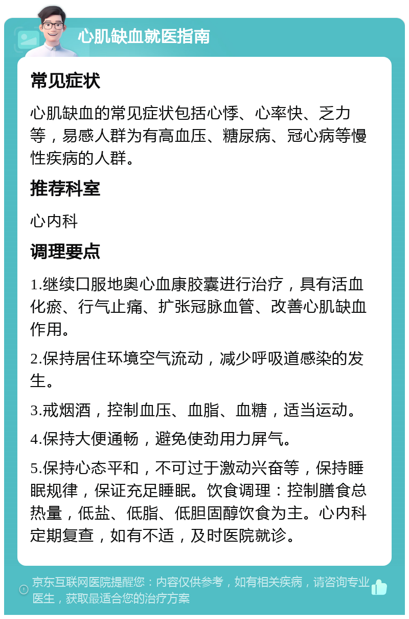 心肌缺血就医指南 常见症状 心肌缺血的常见症状包括心悸、心率快、乏力等，易感人群为有高血压、糖尿病、冠心病等慢性疾病的人群。 推荐科室 心内科 调理要点 1.继续口服地奥心血康胶囊进行治疗，具有活血化瘀、行气止痛、扩张冠脉血管、改善心肌缺血作用。 2.保持居住环境空气流动，减少呼吸道感染的发生。 3.戒烟酒，控制血压、血脂、血糖，适当运动。 4.保持大便通畅，避免使劲用力屏气。 5.保持心态平和，不可过于激动兴奋等，保持睡眠规律，保证充足睡眠。饮食调理：控制膳食总热量，低盐、低脂、低胆固醇饮食为主。心内科定期复查，如有不适，及时医院就诊。