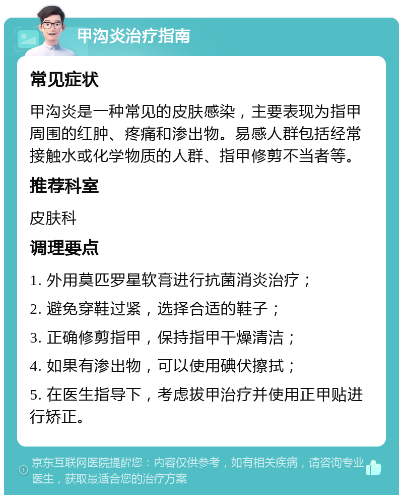 甲沟炎治疗指南 常见症状 甲沟炎是一种常见的皮肤感染，主要表现为指甲周围的红肿、疼痛和渗出物。易感人群包括经常接触水或化学物质的人群、指甲修剪不当者等。 推荐科室 皮肤科 调理要点 1. 外用莫匹罗星软膏进行抗菌消炎治疗； 2. 避免穿鞋过紧，选择合适的鞋子； 3. 正确修剪指甲，保持指甲干燥清洁； 4. 如果有渗出物，可以使用碘伏擦拭； 5. 在医生指导下，考虑拔甲治疗并使用正甲贴进行矫正。