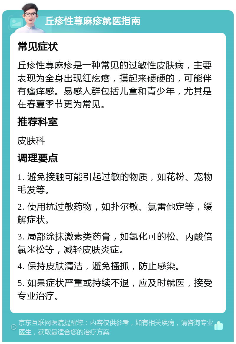 丘疹性荨麻疹就医指南 常见症状 丘疹性荨麻疹是一种常见的过敏性皮肤病，主要表现为全身出现红疙瘩，摸起来硬硬的，可能伴有瘙痒感。易感人群包括儿童和青少年，尤其是在春夏季节更为常见。 推荐科室 皮肤科 调理要点 1. 避免接触可能引起过敏的物质，如花粉、宠物毛发等。 2. 使用抗过敏药物，如扑尔敏、氯雷他定等，缓解症状。 3. 局部涂抹激素类药膏，如氢化可的松、丙酸倍氯米松等，减轻皮肤炎症。 4. 保持皮肤清洁，避免搔抓，防止感染。 5. 如果症状严重或持续不退，应及时就医，接受专业治疗。