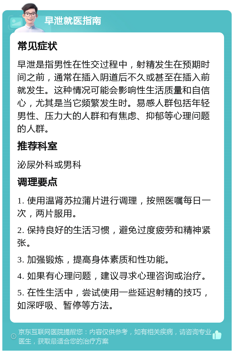 早泄就医指南 常见症状 早泄是指男性在性交过程中，射精发生在预期时间之前，通常在插入阴道后不久或甚至在插入前就发生。这种情况可能会影响性生活质量和自信心，尤其是当它频繁发生时。易感人群包括年轻男性、压力大的人群和有焦虑、抑郁等心理问题的人群。 推荐科室 泌尿外科或男科 调理要点 1. 使用温肾苏拉蒲片进行调理，按照医嘱每日一次，两片服用。 2. 保持良好的生活习惯，避免过度疲劳和精神紧张。 3. 加强锻炼，提高身体素质和性功能。 4. 如果有心理问题，建议寻求心理咨询或治疗。 5. 在性生活中，尝试使用一些延迟射精的技巧，如深呼吸、暂停等方法。