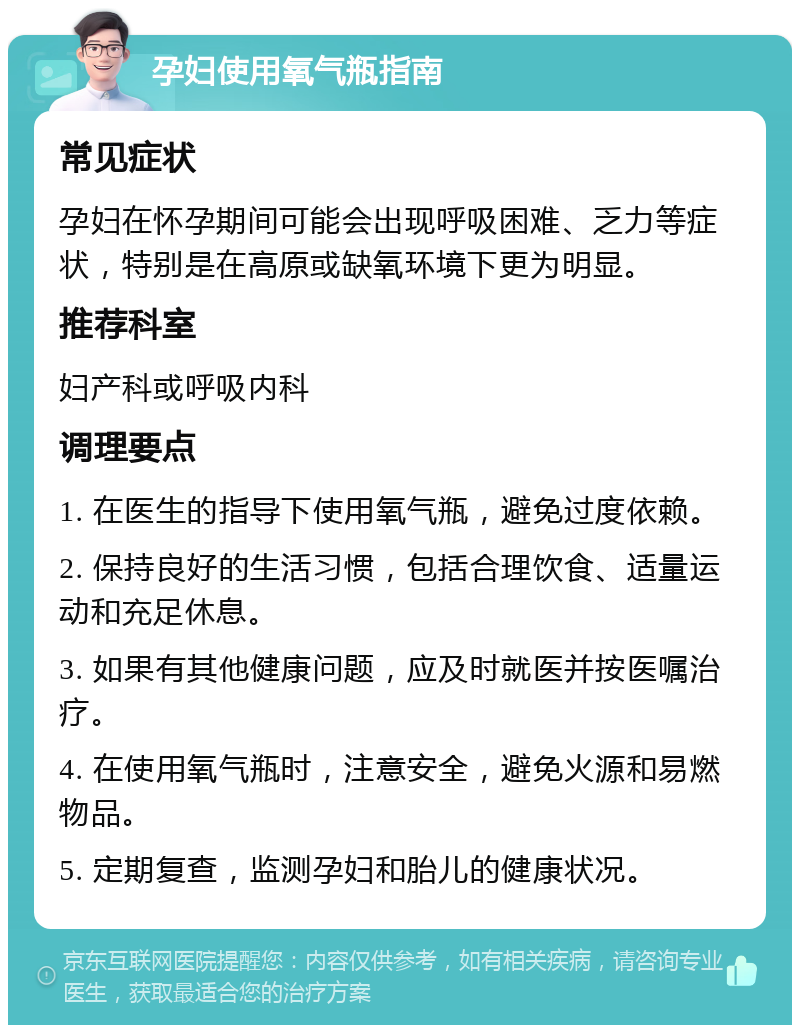 孕妇使用氧气瓶指南 常见症状 孕妇在怀孕期间可能会出现呼吸困难、乏力等症状，特别是在高原或缺氧环境下更为明显。 推荐科室 妇产科或呼吸内科 调理要点 1. 在医生的指导下使用氧气瓶，避免过度依赖。 2. 保持良好的生活习惯，包括合理饮食、适量运动和充足休息。 3. 如果有其他健康问题，应及时就医并按医嘱治疗。 4. 在使用氧气瓶时，注意安全，避免火源和易燃物品。 5. 定期复查，监测孕妇和胎儿的健康状况。