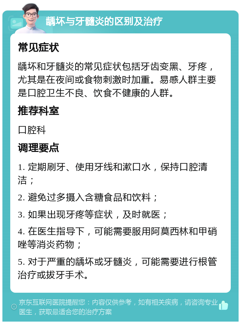 龋坏与牙髓炎的区别及治疗 常见症状 龋坏和牙髓炎的常见症状包括牙齿变黑、牙疼，尤其是在夜间或食物刺激时加重。易感人群主要是口腔卫生不良、饮食不健康的人群。 推荐科室 口腔科 调理要点 1. 定期刷牙、使用牙线和漱口水，保持口腔清洁； 2. 避免过多摄入含糖食品和饮料； 3. 如果出现牙疼等症状，及时就医； 4. 在医生指导下，可能需要服用阿莫西林和甲硝唑等消炎药物； 5. 对于严重的龋坏或牙髓炎，可能需要进行根管治疗或拔牙手术。