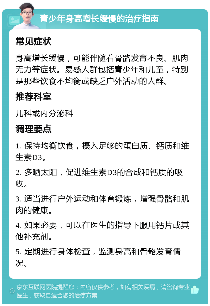 青少年身高增长缓慢的治疗指南 常见症状 身高增长缓慢，可能伴随着骨骼发育不良、肌肉无力等症状。易感人群包括青少年和儿童，特别是那些饮食不均衡或缺乏户外活动的人群。 推荐科室 儿科或内分泌科 调理要点 1. 保持均衡饮食，摄入足够的蛋白质、钙质和维生素D3。 2. 多晒太阳，促进维生素D3的合成和钙质的吸收。 3. 适当进行户外运动和体育锻炼，增强骨骼和肌肉的健康。 4. 如果必要，可以在医生的指导下服用钙片或其他补充剂。 5. 定期进行身体检查，监测身高和骨骼发育情况。