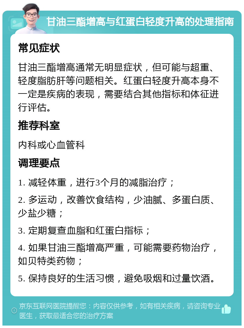 甘油三酯增高与红蛋白轻度升高的处理指南 常见症状 甘油三酯增高通常无明显症状，但可能与超重、轻度脂肪肝等问题相关。红蛋白轻度升高本身不一定是疾病的表现，需要结合其他指标和体征进行评估。 推荐科室 内科或心血管科 调理要点 1. 减轻体重，进行3个月的减脂治疗； 2. 多运动，改善饮食结构，少油腻、多蛋白质、少盐少糖； 3. 定期复查血脂和红蛋白指标； 4. 如果甘油三酯增高严重，可能需要药物治疗，如贝特类药物； 5. 保持良好的生活习惯，避免吸烟和过量饮酒。