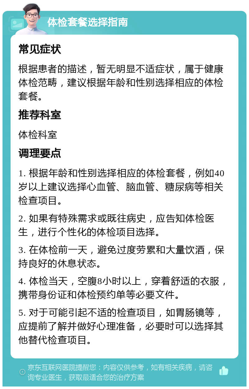 体检套餐选择指南 常见症状 根据患者的描述，暂无明显不适症状，属于健康体检范畴，建议根据年龄和性别选择相应的体检套餐。 推荐科室 体检科室 调理要点 1. 根据年龄和性别选择相应的体检套餐，例如40岁以上建议选择心血管、脑血管、糖尿病等相关检查项目。 2. 如果有特殊需求或既往病史，应告知体检医生，进行个性化的体检项目选择。 3. 在体检前一天，避免过度劳累和大量饮酒，保持良好的休息状态。 4. 体检当天，空腹8小时以上，穿着舒适的衣服，携带身份证和体检预约单等必要文件。 5. 对于可能引起不适的检查项目，如胃肠镜等，应提前了解并做好心理准备，必要时可以选择其他替代检查项目。