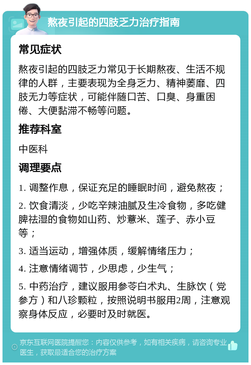 熬夜引起的四肢乏力治疗指南 常见症状 熬夜引起的四肢乏力常见于长期熬夜、生活不规律的人群，主要表现为全身乏力、精神萎靡、四肢无力等症状，可能伴随口苦、口臭、身重困倦、大便黏滞不畅等问题。 推荐科室 中医科 调理要点 1. 调整作息，保证充足的睡眠时间，避免熬夜； 2. 饮食清淡，少吃辛辣油腻及生冷食物，多吃健脾祛湿的食物如山药、炒薏米、莲子、赤小豆等； 3. 适当运动，增强体质，缓解情绪压力； 4. 注意情绪调节，少思虑，少生气； 5. 中药治疗，建议服用参苓白术丸、生脉饮（党参方）和八珍颗粒，按照说明书服用2周，注意观察身体反应，必要时及时就医。