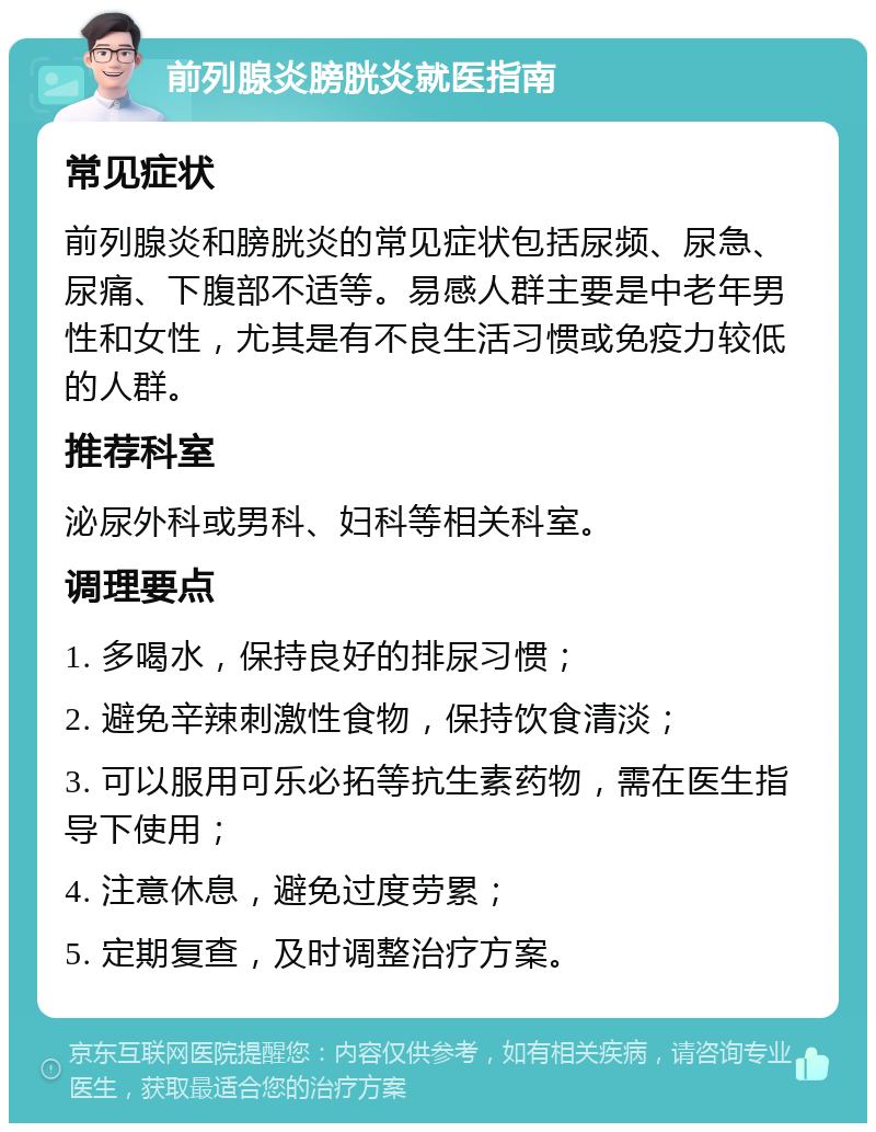 前列腺炎膀胱炎就医指南 常见症状 前列腺炎和膀胱炎的常见症状包括尿频、尿急、尿痛、下腹部不适等。易感人群主要是中老年男性和女性，尤其是有不良生活习惯或免疫力较低的人群。 推荐科室 泌尿外科或男科、妇科等相关科室。 调理要点 1. 多喝水，保持良好的排尿习惯； 2. 避免辛辣刺激性食物，保持饮食清淡； 3. 可以服用可乐必拓等抗生素药物，需在医生指导下使用； 4. 注意休息，避免过度劳累； 5. 定期复查，及时调整治疗方案。