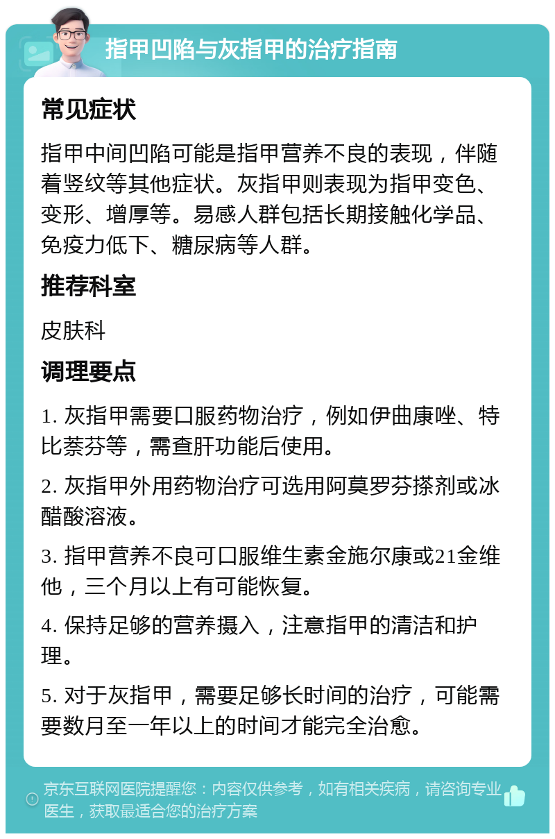 指甲凹陷与灰指甲的治疗指南 常见症状 指甲中间凹陷可能是指甲营养不良的表现，伴随着竖纹等其他症状。灰指甲则表现为指甲变色、变形、增厚等。易感人群包括长期接触化学品、免疫力低下、糖尿病等人群。 推荐科室 皮肤科 调理要点 1. 灰指甲需要口服药物治疗，例如伊曲康唑、特比萘芬等，需查肝功能后使用。 2. 灰指甲外用药物治疗可选用阿莫罗芬搽剂或冰醋酸溶液。 3. 指甲营养不良可口服维生素金施尔康或21金维他，三个月以上有可能恢复。 4. 保持足够的营养摄入，注意指甲的清洁和护理。 5. 对于灰指甲，需要足够长时间的治疗，可能需要数月至一年以上的时间才能完全治愈。