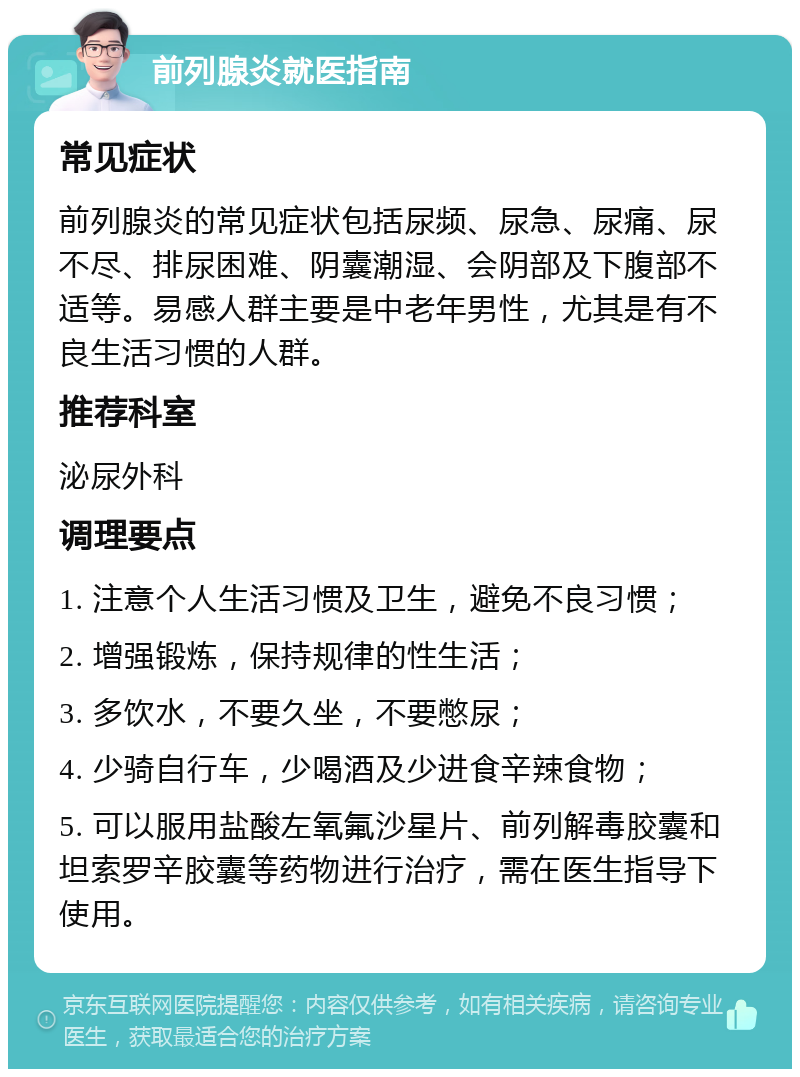 前列腺炎就医指南 常见症状 前列腺炎的常见症状包括尿频、尿急、尿痛、尿不尽、排尿困难、阴囊潮湿、会阴部及下腹部不适等。易感人群主要是中老年男性，尤其是有不良生活习惯的人群。 推荐科室 泌尿外科 调理要点 1. 注意个人生活习惯及卫生，避免不良习惯； 2. 增强锻炼，保持规律的性生活； 3. 多饮水，不要久坐，不要憋尿； 4. 少骑自行车，少喝酒及少进食辛辣食物； 5. 可以服用盐酸左氧氟沙星片、前列解毒胶囊和坦索罗辛胶囊等药物进行治疗，需在医生指导下使用。