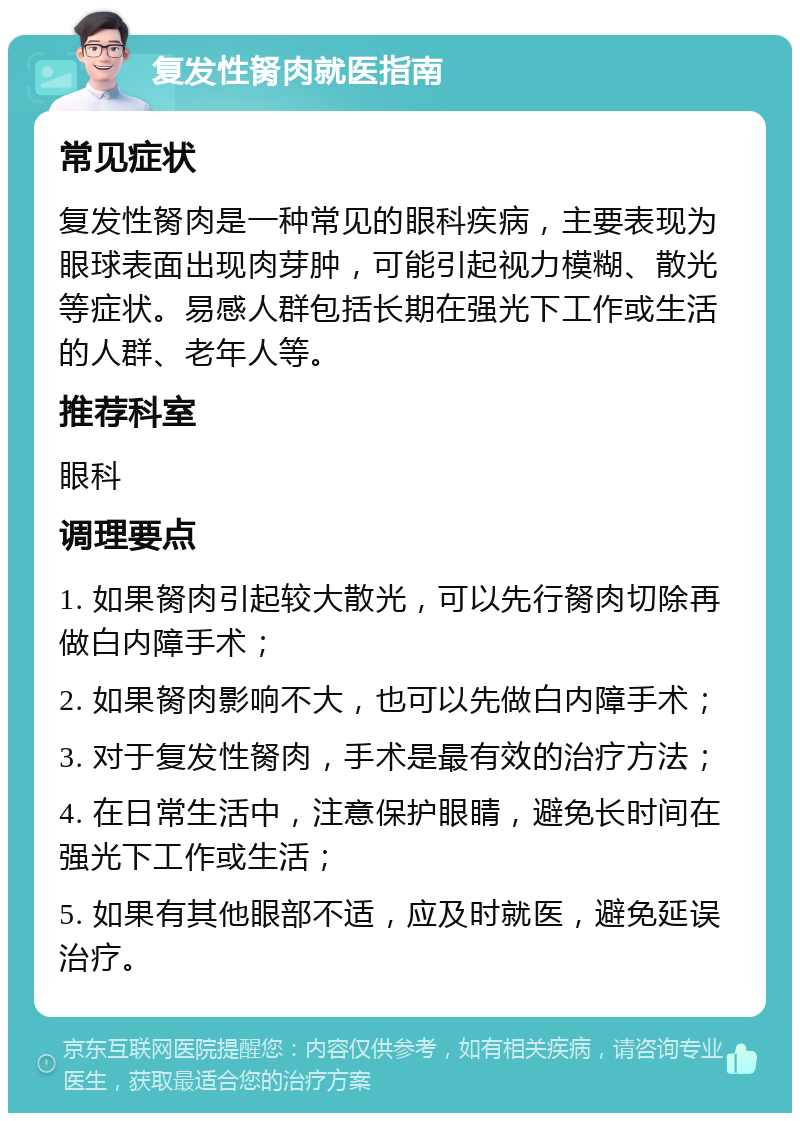 复发性胬肉就医指南 常见症状 复发性胬肉是一种常见的眼科疾病，主要表现为眼球表面出现肉芽肿，可能引起视力模糊、散光等症状。易感人群包括长期在强光下工作或生活的人群、老年人等。 推荐科室 眼科 调理要点 1. 如果胬肉引起较大散光，可以先行胬肉切除再做白内障手术； 2. 如果胬肉影响不大，也可以先做白内障手术； 3. 对于复发性胬肉，手术是最有效的治疗方法； 4. 在日常生活中，注意保护眼睛，避免长时间在强光下工作或生活； 5. 如果有其他眼部不适，应及时就医，避免延误治疗。