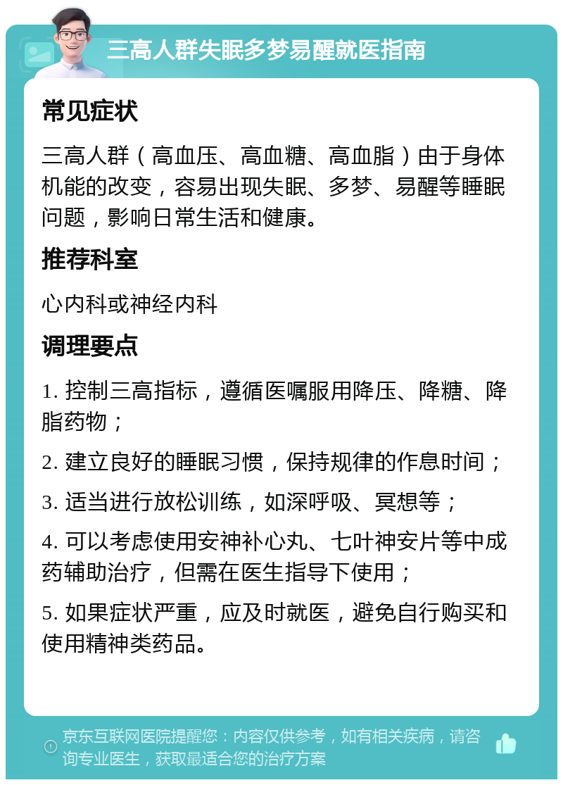 三高人群失眠多梦易醒就医指南 常见症状 三高人群（高血压、高血糖、高血脂）由于身体机能的改变，容易出现失眠、多梦、易醒等睡眠问题，影响日常生活和健康。 推荐科室 心内科或神经内科 调理要点 1. 控制三高指标，遵循医嘱服用降压、降糖、降脂药物； 2. 建立良好的睡眠习惯，保持规律的作息时间； 3. 适当进行放松训练，如深呼吸、冥想等； 4. 可以考虑使用安神补心丸、七叶神安片等中成药辅助治疗，但需在医生指导下使用； 5. 如果症状严重，应及时就医，避免自行购买和使用精神类药品。