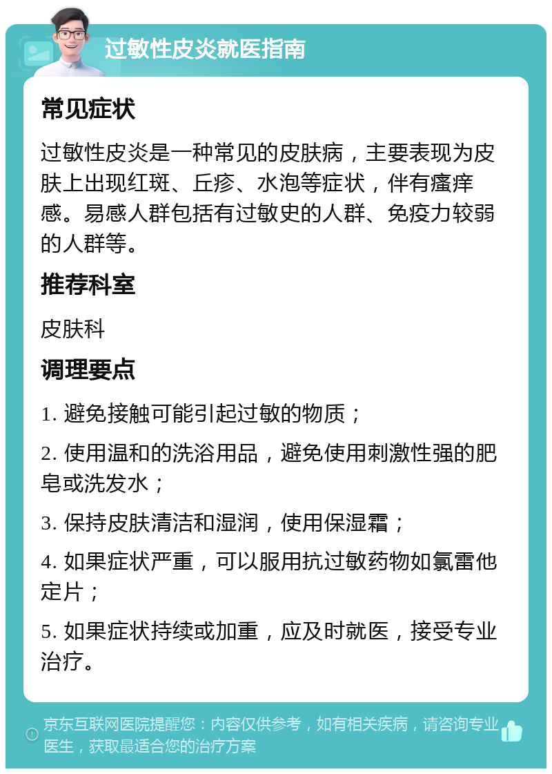 过敏性皮炎就医指南 常见症状 过敏性皮炎是一种常见的皮肤病，主要表现为皮肤上出现红斑、丘疹、水泡等症状，伴有瘙痒感。易感人群包括有过敏史的人群、免疫力较弱的人群等。 推荐科室 皮肤科 调理要点 1. 避免接触可能引起过敏的物质； 2. 使用温和的洗浴用品，避免使用刺激性强的肥皂或洗发水； 3. 保持皮肤清洁和湿润，使用保湿霜； 4. 如果症状严重，可以服用抗过敏药物如氯雷他定片； 5. 如果症状持续或加重，应及时就医，接受专业治疗。