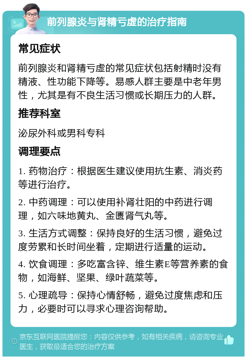 前列腺炎与肾精亏虚的治疗指南 常见症状 前列腺炎和肾精亏虚的常见症状包括射精时没有精液、性功能下降等。易感人群主要是中老年男性，尤其是有不良生活习惯或长期压力的人群。 推荐科室 泌尿外科或男科专科 调理要点 1. 药物治疗：根据医生建议使用抗生素、消炎药等进行治疗。 2. 中药调理：可以使用补肾壮阳的中药进行调理，如六味地黄丸、金匮肾气丸等。 3. 生活方式调整：保持良好的生活习惯，避免过度劳累和长时间坐着，定期进行适量的运动。 4. 饮食调理：多吃富含锌、维生素E等营养素的食物，如海鲜、坚果、绿叶蔬菜等。 5. 心理疏导：保持心情舒畅，避免过度焦虑和压力，必要时可以寻求心理咨询帮助。